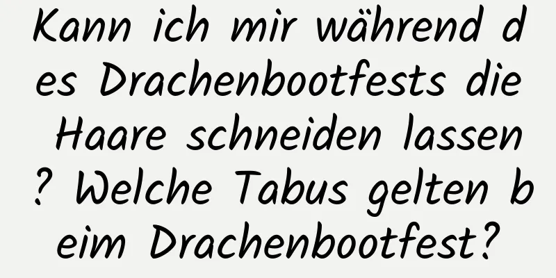 Kann ich mir während des Drachenbootfests die Haare schneiden lassen? Welche Tabus gelten beim Drachenbootfest?