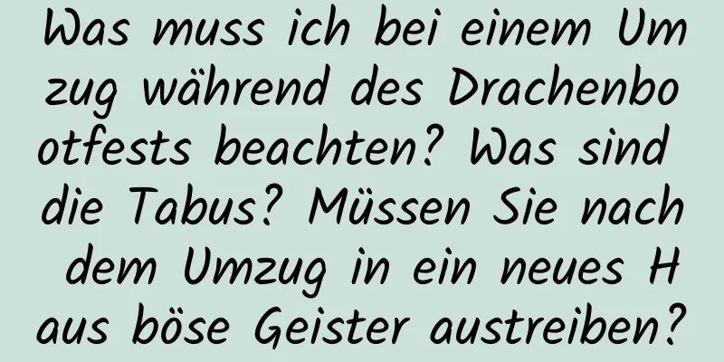 Was muss ich bei einem Umzug während des Drachenbootfests beachten? Was sind die Tabus? Müssen Sie nach dem Umzug in ein neues Haus böse Geister austreiben?