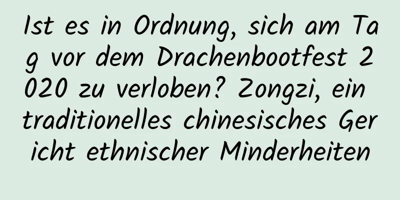 Ist es in Ordnung, sich am Tag vor dem Drachenbootfest 2020 zu verloben? Zongzi, ein traditionelles chinesisches Gericht ethnischer Minderheiten