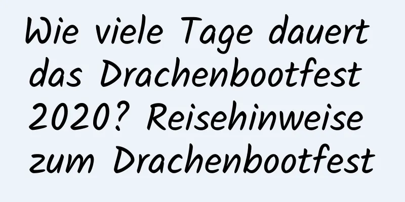 Wie viele Tage dauert das Drachenbootfest 2020? Reisehinweise zum Drachenbootfest