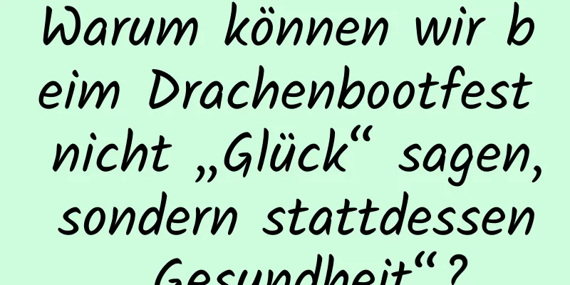 Warum können wir beim Drachenbootfest nicht „Glück“ sagen, sondern stattdessen „Gesundheit“?