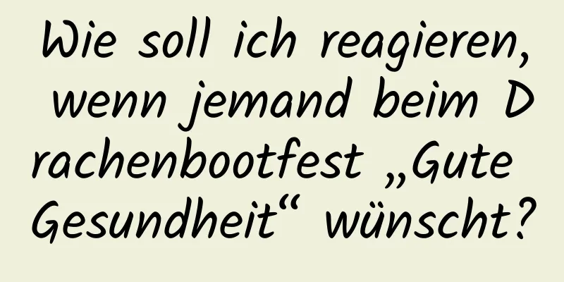 Wie soll ich reagieren, wenn jemand beim Drachenbootfest „Gute Gesundheit“ wünscht?