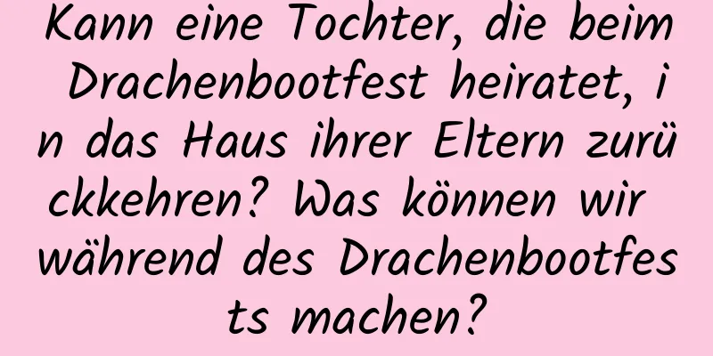 Kann eine Tochter, die beim Drachenbootfest heiratet, in das Haus ihrer Eltern zurückkehren? Was können wir während des Drachenbootfests machen?