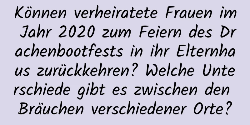 Können verheiratete Frauen im Jahr 2020 zum Feiern des Drachenbootfests in ihr Elternhaus zurückkehren? Welche Unterschiede gibt es zwischen den Bräuchen verschiedener Orte?