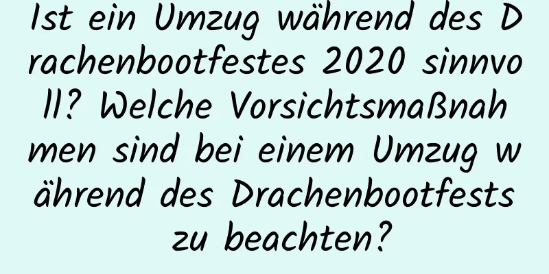 Ist ein Umzug während des Drachenbootfestes 2020 sinnvoll? Welche Vorsichtsmaßnahmen sind bei einem Umzug während des Drachenbootfests zu beachten?