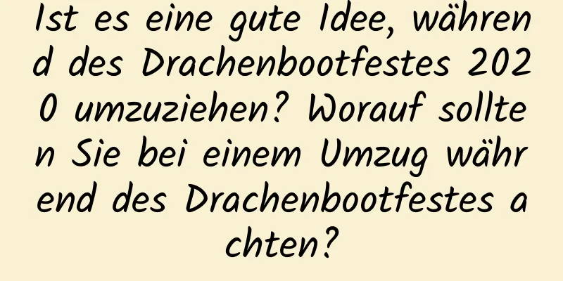 Ist es eine gute Idee, während des Drachenbootfestes 2020 umzuziehen? Worauf sollten Sie bei einem Umzug während des Drachenbootfestes achten?