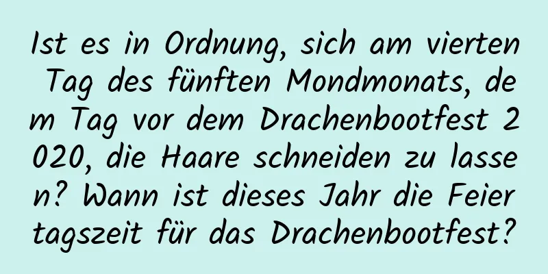 Ist es in Ordnung, sich am vierten Tag des fünften Mondmonats, dem Tag vor dem Drachenbootfest 2020, die Haare schneiden zu lassen? Wann ist dieses Jahr die Feiertagszeit für das Drachenbootfest?