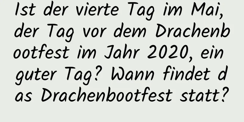 Ist der vierte Tag im Mai, der Tag vor dem Drachenbootfest im Jahr 2020, ein guter Tag? Wann findet das Drachenbootfest statt?