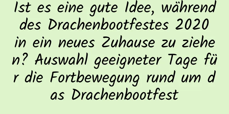 Ist es eine gute Idee, während des Drachenbootfestes 2020 in ein neues Zuhause zu ziehen? Auswahl geeigneter Tage für die Fortbewegung rund um das Drachenbootfest