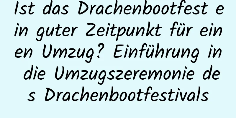 Ist das Drachenbootfest ein guter Zeitpunkt für einen Umzug? Einführung in die Umzugszeremonie des Drachenbootfestivals