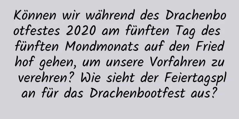 Können wir während des Drachenbootfestes 2020 am fünften Tag des fünften Mondmonats auf den Friedhof gehen, um unsere Vorfahren zu verehren? Wie sieht der Feiertagsplan für das Drachenbootfest aus?