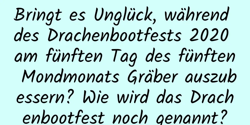 Bringt es Unglück, während des Drachenbootfests 2020 am fünften Tag des fünften Mondmonats Gräber auszubessern? Wie wird das Drachenbootfest noch genannt?