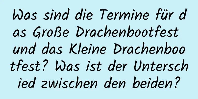 Was sind die Termine für das Große Drachenbootfest und das Kleine Drachenbootfest? Was ist der Unterschied zwischen den beiden?