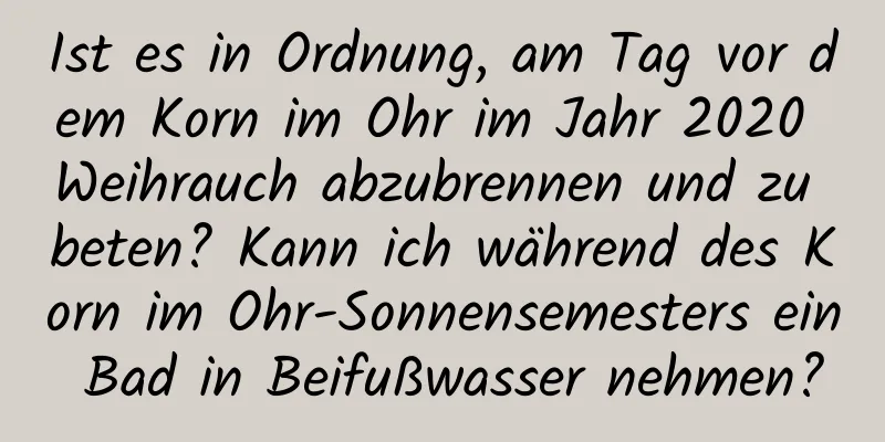 Ist es in Ordnung, am Tag vor dem Korn im Ohr im Jahr 2020 Weihrauch abzubrennen und zu beten? Kann ich während des Korn im Ohr-Sonnensemesters ein Bad in Beifußwasser nehmen?