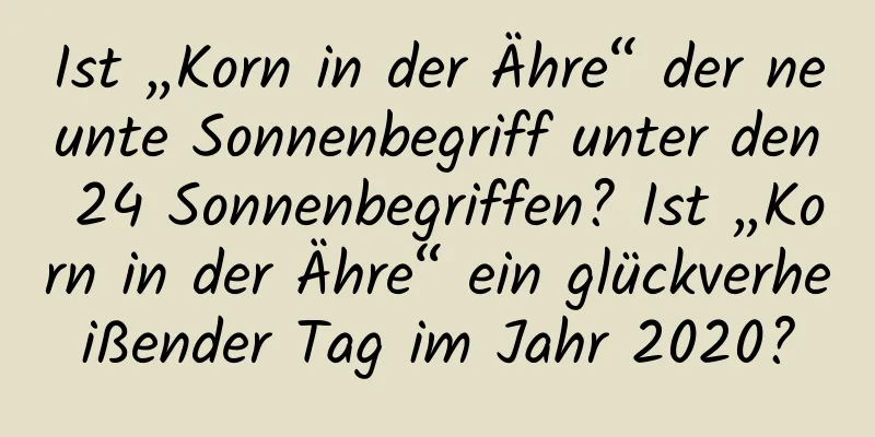 Ist „Korn in der Ähre“ der neunte Sonnenbegriff unter den 24 Sonnenbegriffen? Ist „Korn in der Ähre“ ein glückverheißender Tag im Jahr 2020?