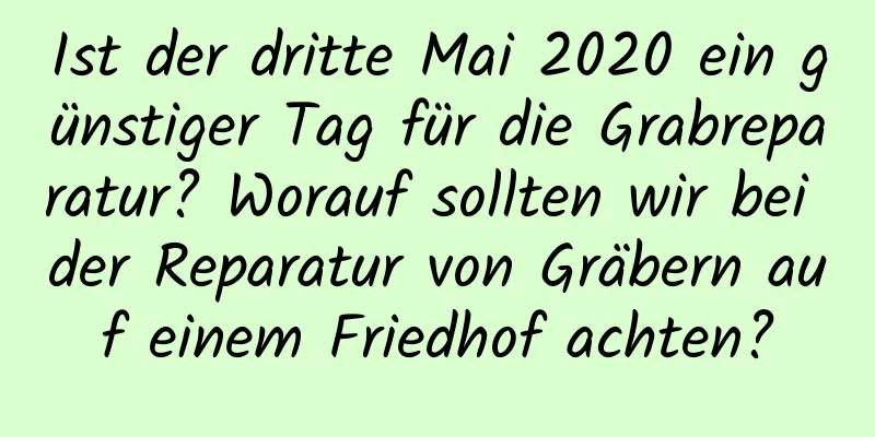 Ist der dritte Mai 2020 ein günstiger Tag für die Grabreparatur? Worauf sollten wir bei der Reparatur von Gräbern auf einem Friedhof achten?