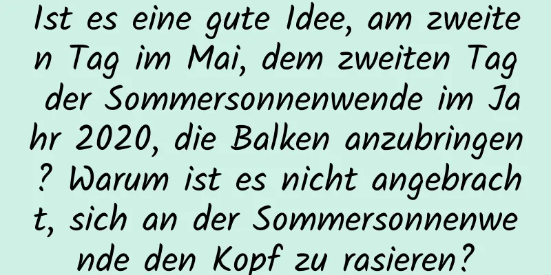 Ist es eine gute Idee, am zweiten Tag im Mai, dem zweiten Tag der Sommersonnenwende im Jahr 2020, die Balken anzubringen? Warum ist es nicht angebracht, sich an der Sommersonnenwende den Kopf zu rasieren?