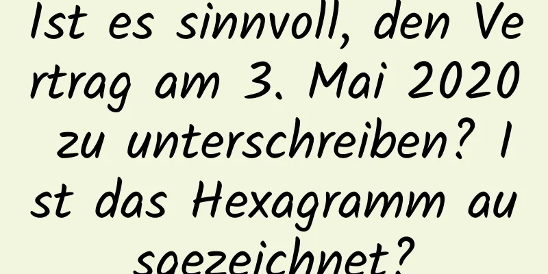 Ist es sinnvoll, den Vertrag am 3. Mai 2020 zu unterschreiben? Ist das Hexagramm ausgezeichnet?