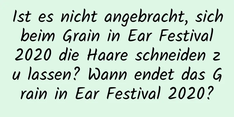 Ist es nicht angebracht, sich beim Grain in Ear Festival 2020 die Haare schneiden zu lassen? Wann endet das Grain in Ear Festival 2020?