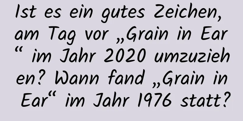 Ist es ein gutes Zeichen, am Tag vor „Grain in Ear“ im Jahr 2020 umzuziehen? Wann fand „Grain in Ear“ im Jahr 1976 statt?