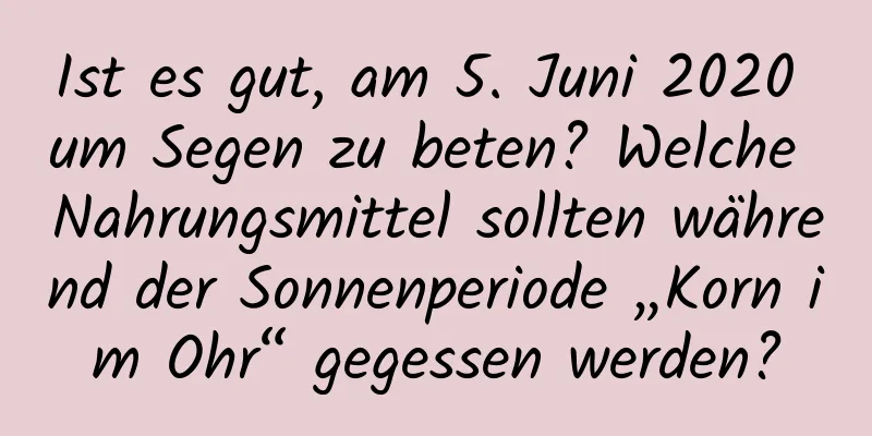 Ist es gut, am 5. Juni 2020 um Segen zu beten? Welche Nahrungsmittel sollten während der Sonnenperiode „Korn im Ohr“ gegessen werden?