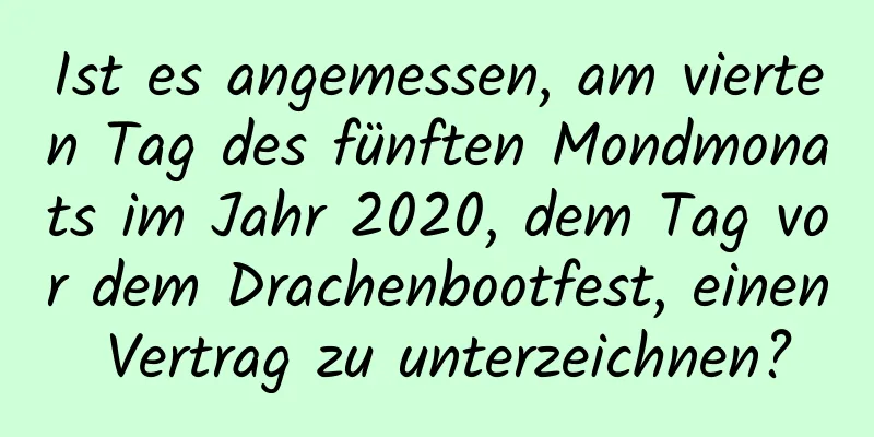 Ist es angemessen, am vierten Tag des fünften Mondmonats im Jahr 2020, dem Tag vor dem Drachenbootfest, einen Vertrag zu unterzeichnen?