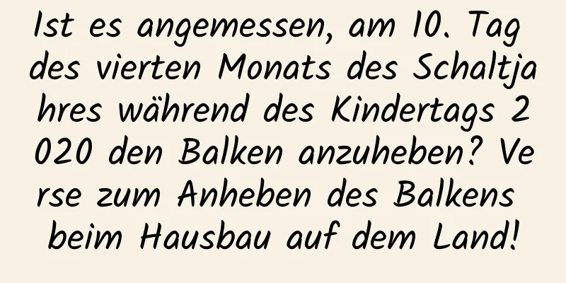 Ist es angemessen, am 10. Tag des vierten Monats des Schaltjahres während des Kindertags 2020 den Balken anzuheben? Verse zum Anheben des Balkens beim Hausbau auf dem Land!