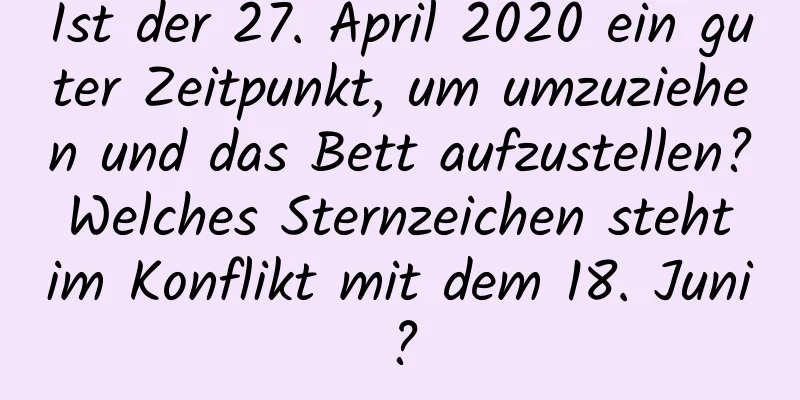 Ist der 27. April 2020 ein guter Zeitpunkt, um umzuziehen und das Bett aufzustellen? Welches Sternzeichen steht im Konflikt mit dem 18. Juni?