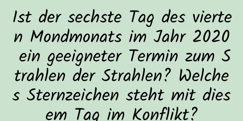 Ist der sechste Tag des vierten Mondmonats im Jahr 2020 ein geeigneter Termin zum Strahlen der Strahlen? Welches Sternzeichen steht mit diesem Tag im Konflikt?