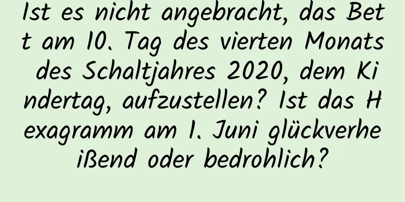 Ist es nicht angebracht, das Bett am 10. Tag des vierten Monats des Schaltjahres 2020, dem Kindertag, aufzustellen? Ist das Hexagramm am 1. Juni glückverheißend oder bedrohlich?