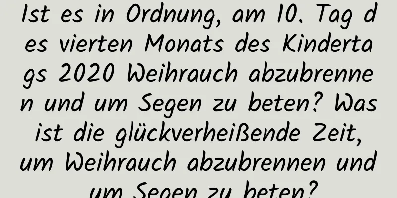 Ist es in Ordnung, am 10. Tag des vierten Monats des Kindertags 2020 Weihrauch abzubrennen und um Segen zu beten? Was ist die glückverheißende Zeit, um Weihrauch abzubrennen und um Segen zu beten?