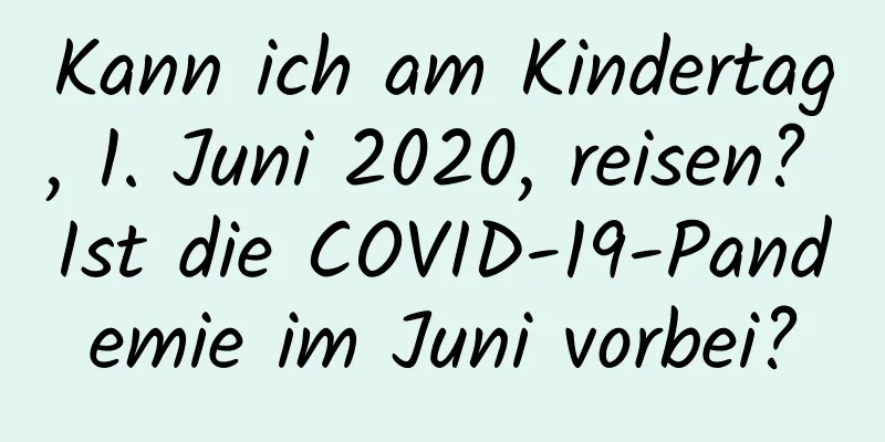 Kann ich am Kindertag, 1. Juni 2020, reisen? Ist die COVID-19-Pandemie im Juni vorbei?