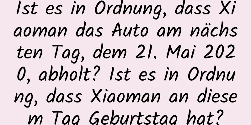 Ist es in Ordnung, dass Xiaoman das Auto am nächsten Tag, dem 21. Mai 2020, abholt? Ist es in Ordnung, dass Xiaoman an diesem Tag Geburtstag hat?