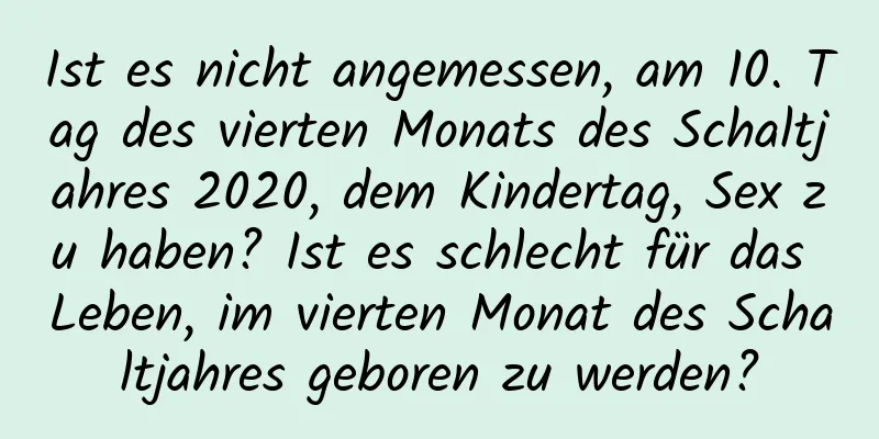 Ist es nicht angemessen, am 10. Tag des vierten Monats des Schaltjahres 2020, dem Kindertag, Sex zu haben? Ist es schlecht für das Leben, im vierten Monat des Schaltjahres geboren zu werden?