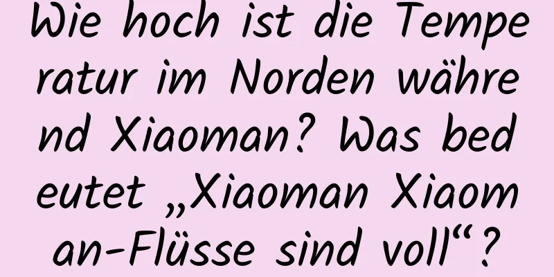 Wie hoch ist die Temperatur im Norden während Xiaoman? Was bedeutet „Xiaoman Xiaoman-Flüsse sind voll“?