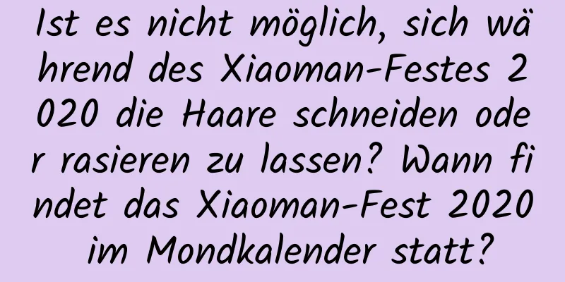 Ist es nicht möglich, sich während des Xiaoman-Festes 2020 die Haare schneiden oder rasieren zu lassen? Wann findet das Xiaoman-Fest 2020 im Mondkalender statt?