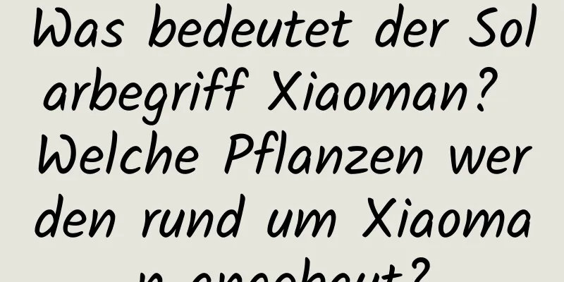 Was bedeutet der Solarbegriff Xiaoman? Welche Pflanzen werden rund um Xiaoman angebaut?