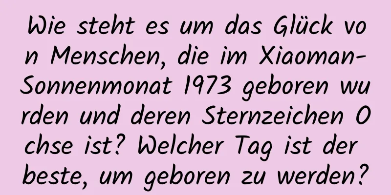 Wie steht es um das Glück von Menschen, die im Xiaoman-Sonnenmonat 1973 geboren wurden und deren Sternzeichen Ochse ist? Welcher Tag ist der beste, um geboren zu werden?