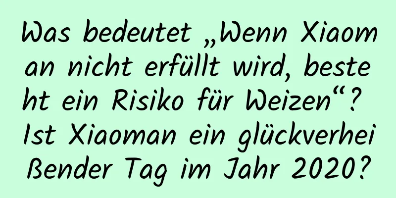 Was bedeutet „Wenn Xiaoman nicht erfüllt wird, besteht ein Risiko für Weizen“? Ist Xiaoman ein glückverheißender Tag im Jahr 2020?