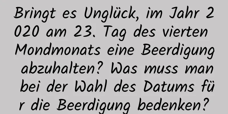 Bringt es Unglück, im Jahr 2020 am 23. Tag des vierten Mondmonats eine Beerdigung abzuhalten? Was muss man bei der Wahl des Datums für die Beerdigung bedenken?