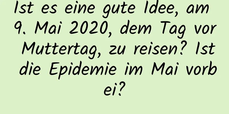 Ist es eine gute Idee, am 9. Mai 2020, dem Tag vor Muttertag, zu reisen? Ist die Epidemie im Mai vorbei?