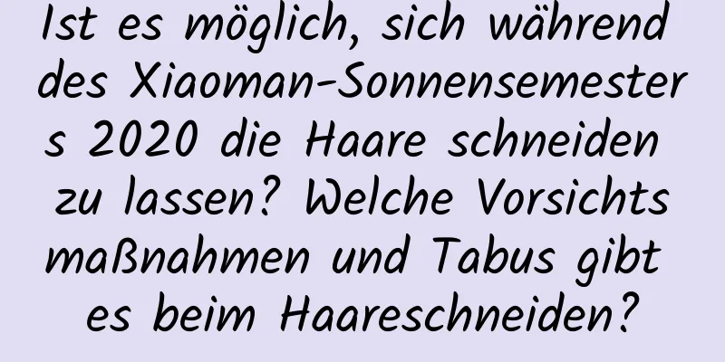 Ist es möglich, sich während des Xiaoman-Sonnensemesters 2020 die Haare schneiden zu lassen? Welche Vorsichtsmaßnahmen und Tabus gibt es beim Haareschneiden?