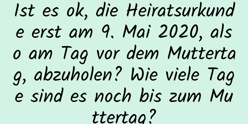 Ist es ok, die Heiratsurkunde erst am 9. Mai 2020, also am Tag vor dem Muttertag, abzuholen? Wie viele Tage sind es noch bis zum Muttertag?