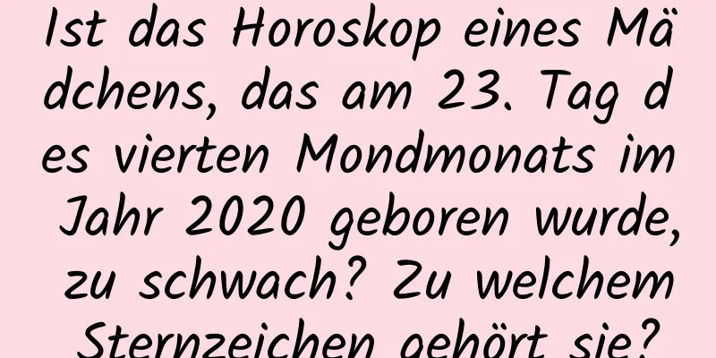 Ist das Horoskop eines Mädchens, das am 23. Tag des vierten Mondmonats im Jahr 2020 geboren wurde, zu schwach? Zu welchem ​​Sternzeichen gehört sie?