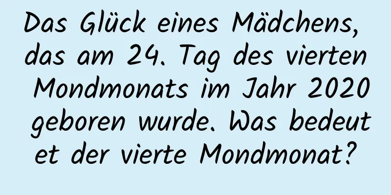 Das Glück eines Mädchens, das am 24. Tag des vierten Mondmonats im Jahr 2020 geboren wurde. Was bedeutet der vierte Mondmonat?