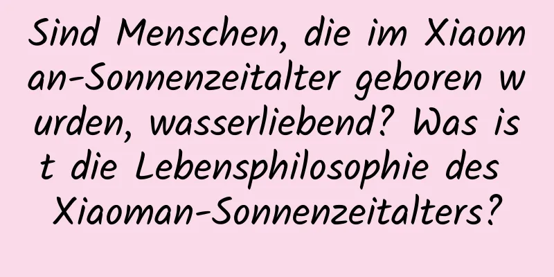 Sind Menschen, die im Xiaoman-Sonnenzeitalter geboren wurden, wasserliebend? Was ist die Lebensphilosophie des Xiaoman-Sonnenzeitalters?