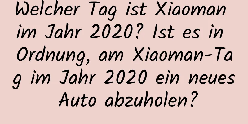 Welcher Tag ist Xiaoman im Jahr 2020? Ist es in Ordnung, am Xiaoman-Tag im Jahr 2020 ein neues Auto abzuholen?