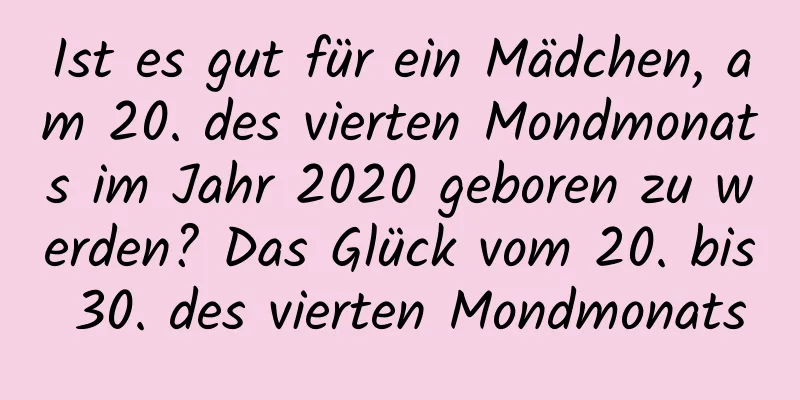 Ist es gut für ein Mädchen, am 20. des vierten Mondmonats im Jahr 2020 geboren zu werden? Das Glück vom 20. bis 30. des vierten Mondmonats