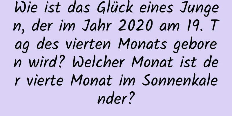 Wie ist das Glück eines Jungen, der im Jahr 2020 am 19. Tag des vierten Monats geboren wird? Welcher Monat ist der vierte Monat im Sonnenkalender?