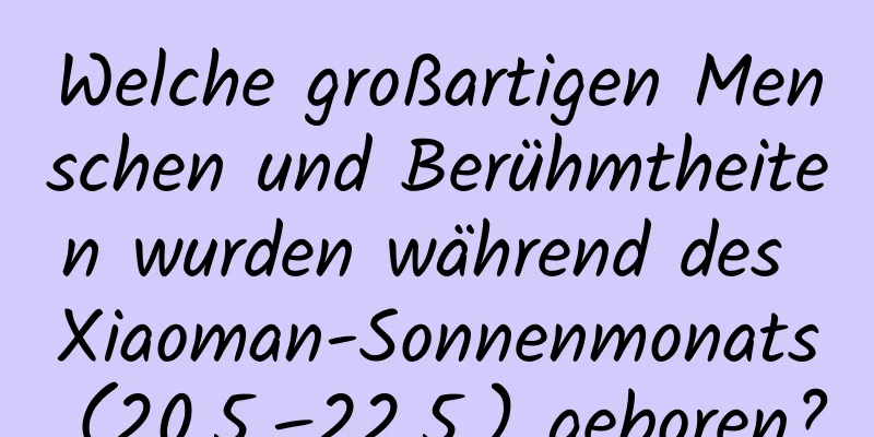 Welche großartigen Menschen und Berühmtheiten wurden während des Xiaoman-Sonnenmonats (20.5.–22.5.) geboren?